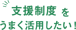 支援制度をうまく活用したい！